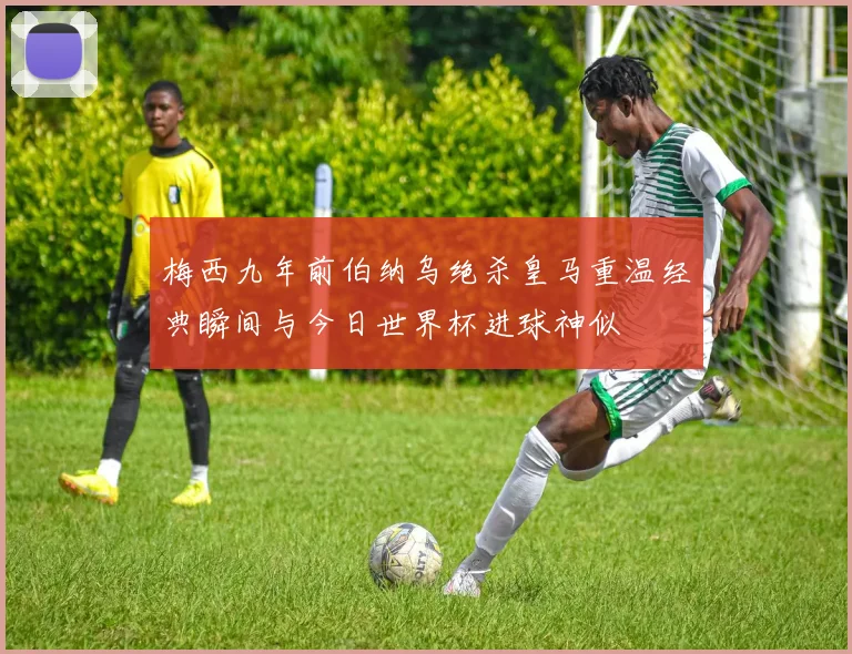 梅西九年前伯纳乌绝杀皇马重温经典瞬间与今日世界杯进球神似