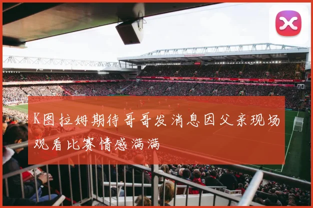 K图拉姆期待哥哥发消息因父亲现场观看比赛情感满满