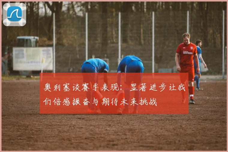 奥利塞谈赛季表现：显著进步让我们倍感振奋与期待未来挑战