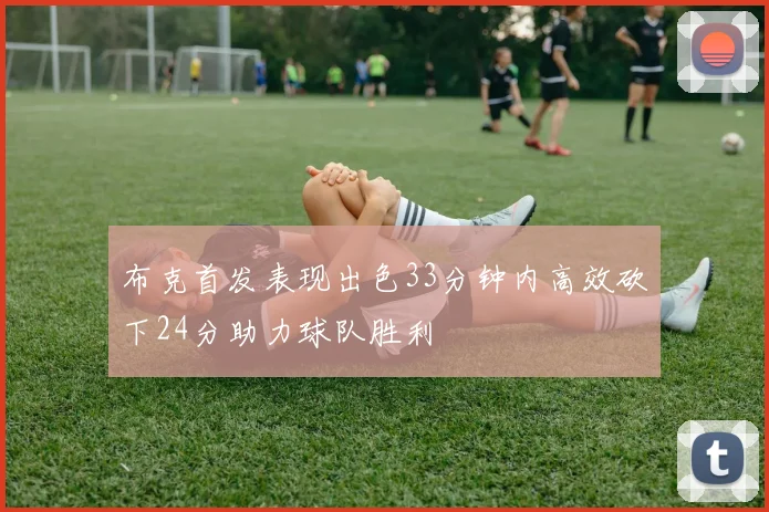 布克首发表现出色33分钟内高效砍下24分助力球队胜利