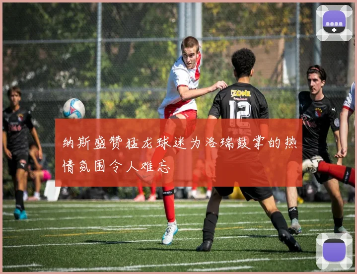 纳斯盛赞猛龙球迷为洛瑞鼓掌的热情氛围令人难忘