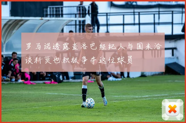 罗马诺透露查洛巴经纪人与国米洽谈科莫也积极争夺这位球员