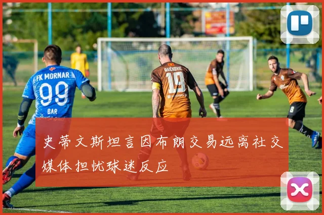 史蒂文斯坦言因布朗交易远离社交媒体担忧球迷反应