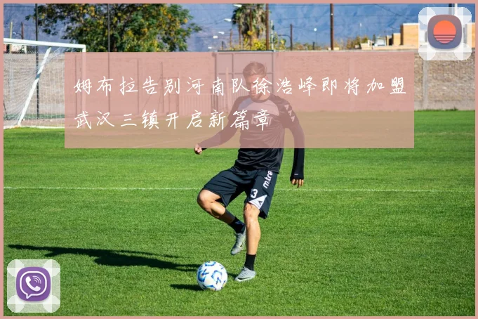 姆布拉告别河南队徐浩峰即将加盟武汉三镇开启新篇章