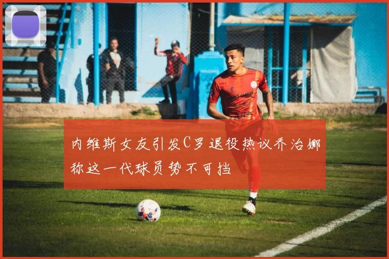 内维斯女友引发C罗退役热议乔治娜称这一代球员势不可挡