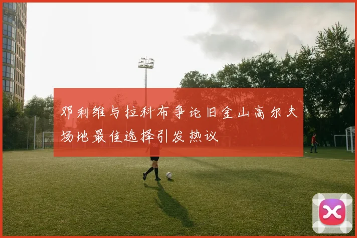 邓利维与拉科布争论旧金山高尔夫场地最佳选择引发热议