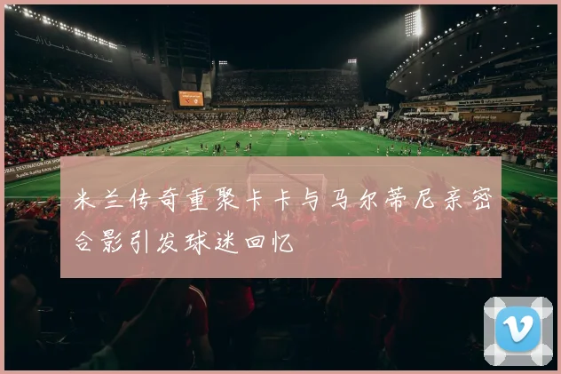 米兰传奇重聚卡卡与马尔蒂尼亲密合影引发球迷回忆