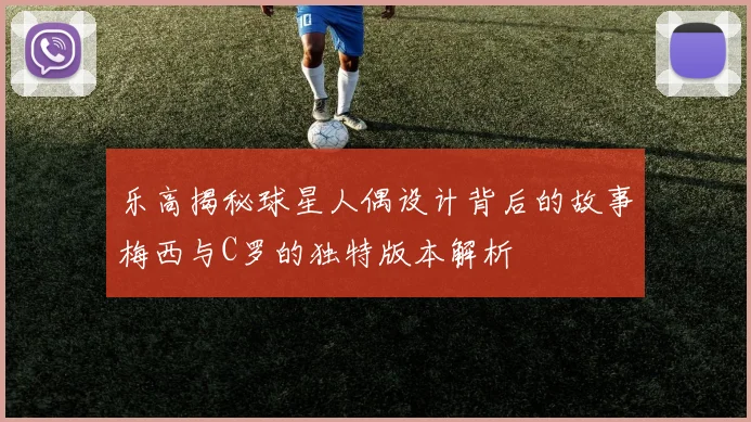 乐高揭秘球星人偶设计背后的故事梅西与C罗的独特版本解析