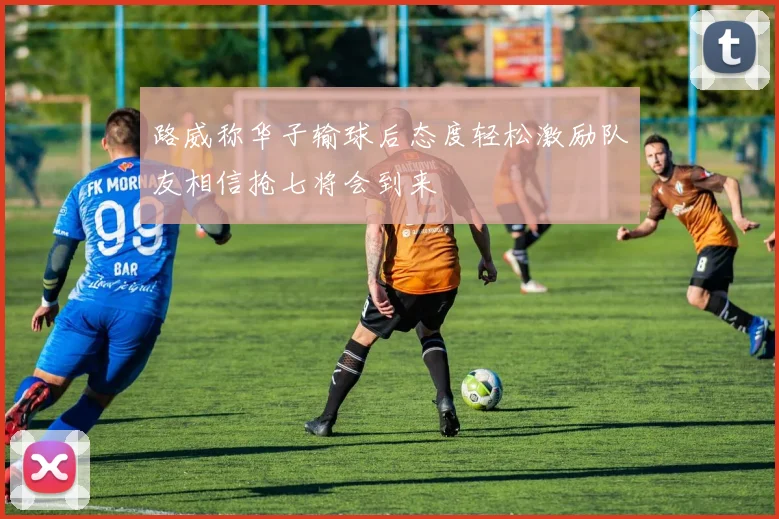 路威称华子输球后态度轻松激励队友相信抢七将会到来