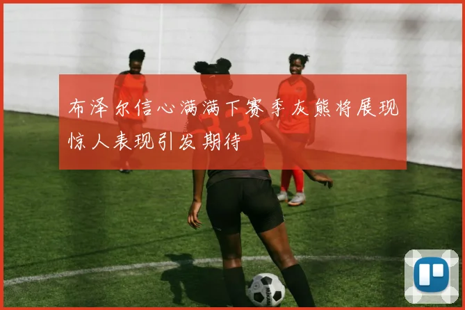 布泽尔信心满满下赛季灰熊将展现惊人表现引发期待