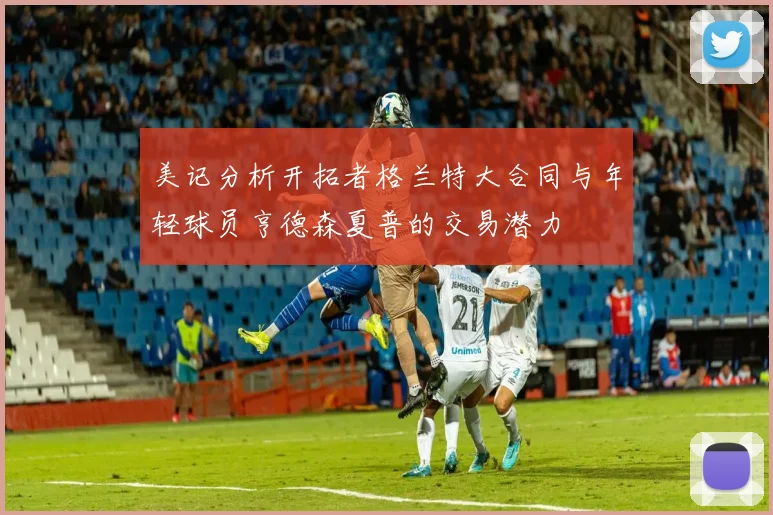 美记分析开拓者格兰特大合同与年轻球员亨德森夏普的交易潜力