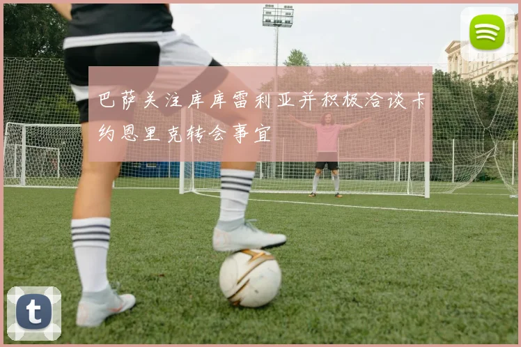 巴萨关注库库雷利亚并积极洽谈卡约恩里克转会事宜