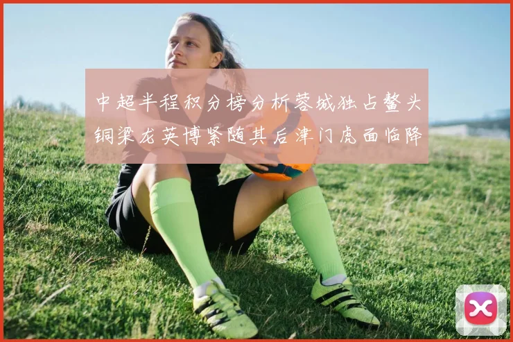 中超半程积分榜分析蓉城独占鳌头铜梁龙英博紧随其后津门虎面临降级危机