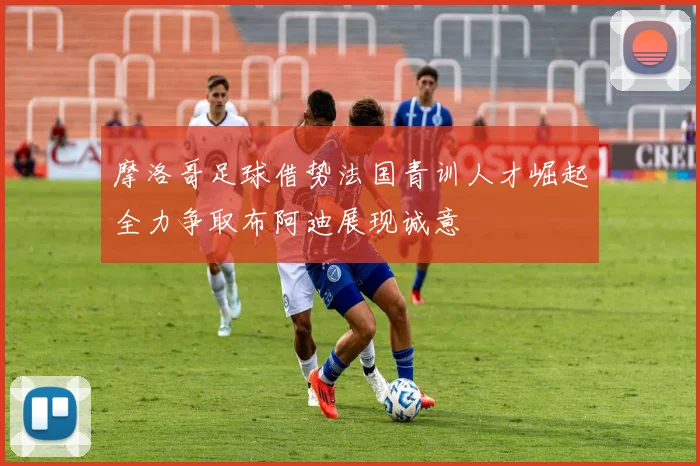 摩洛哥足球借势法国青训人才崛起全力争取布阿迪展现诚意