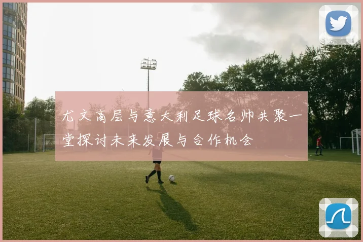 尤文高层与意大利足球名帅共聚一堂探讨未来发展与合作机会