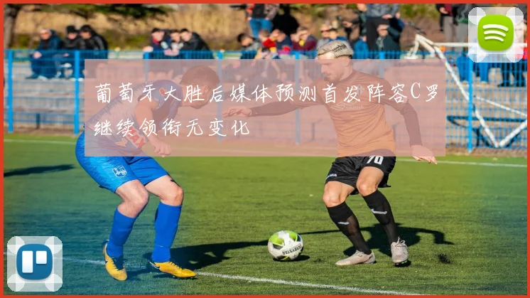 葡萄牙大胜后媒体预测首发阵容C罗继续领衔无变化