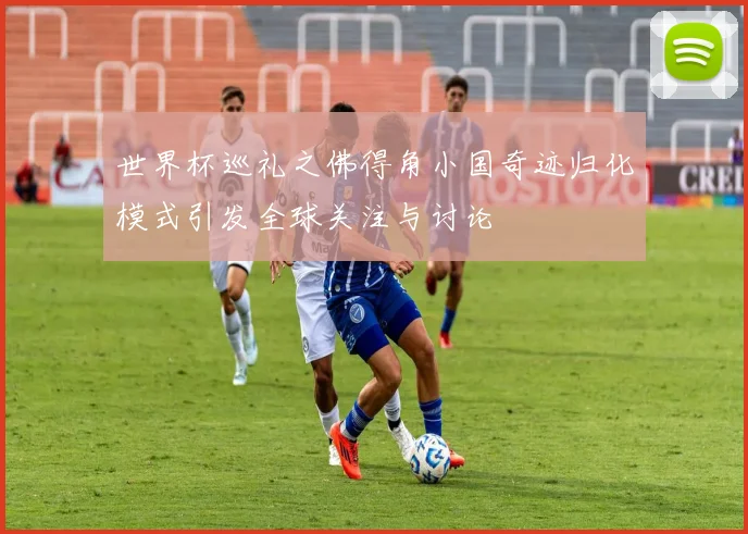 世界杯巡礼之佛得角小国奇迹归化模式引发全球关注与讨论