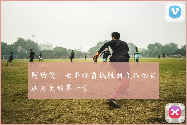 阿玛德：世界杯首战胜利是我们创造历史的第一步