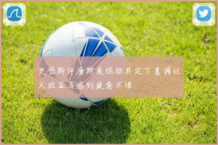 史密斯评唐斯表现称其定下基调让文班亚马感到疲惫不堪