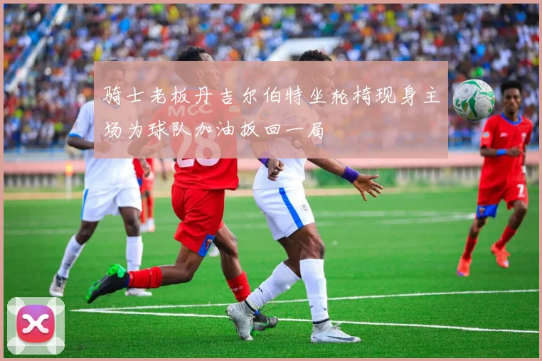 骑士老板丹吉尔伯特坐轮椅现身主场为球队加油扳回一局