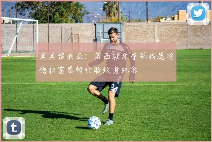 库库雷利亚：若西班牙夺冠我愿将德拉富恩特的脸纹身纪念